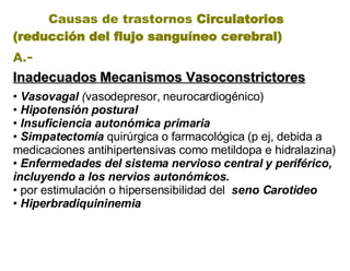 Causas de trastornos  Circulatorios (reducción del flujo sanguíneo cerebral)   A.- Inadecuados   Mecanismos Vasoconstrictores •  Vasovagal  ( vasodepresor, neurocardiogénico) •  Hipotensión postural •  Insuficiencia autonómica primaria •  Simpatectom í a  quirúrgica o farmacológica (p ej, debida a medicaciones antihipertensivas como metildopa e hidralazina) •  Enfermedades del sistema nervioso central y periférico, incluyendo a los nervios autonómicos . • por estimulación o hipersensibilidad del  seno Carotideo •  Hiperbradiquininemia   