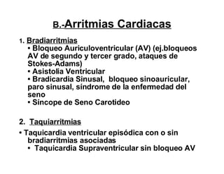 B.- Arritmias Cardiacas 1 .  Bradiarritmias • Bloqueo Auriculoventricular (AV) (ej.bloqueos AV de segundo y tercer grado, ataques de Stokes-Adams) • Asistolia Ventricular  • Bradicardia Sinusal,  bloqueo sinoauricular, paro sinusal, síndrome de la enfermedad del seno • Síncope de Seno Carotideo 2.  Taquiarritmias •  Taquicardia ventricular episódica con o sin bradiarritmias asociadas •  Taquicardia Supraventricular sin bloqueo AV   