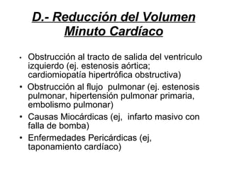 D.- Reducción del Volumen Minuto Cardíaco •  Obstrucción al tracto de salida del ventriculo izquierdo (ej. estenosis aórtica; cardiomiopatía hipertrófica obstructiva) •  Obstrucción al flujo  pulmonar (ej. estenosis  pulmonar, hipertensión pulmonar primaria, embolismo pulmonar) Causas Miocárdicas (ej,  infarto masivo con falla de bomba) Enfermedades Pericárdicas (ej, taponamiento cardíaco)   