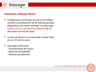 Sincope
Evaluación y Manejo Clínico:
 El diagnostico de Sincope se basa en el empleo
racional y estratificación de las distintas pruebas
diagnosticas tras haber realizado una adecuada
historia clínica y un electrocardiograma de 12
derivación con tira de ritmo.
 Lo que nos llevara a a la causa del sincope hasta
en un 60% de los casos.
 Interrogar al Paciente:
- Caracteristicas del suceso
- Datos de comicialidad
- Factores precipitantes
(Am J Cardiol 2001; 88;80 Heart Rhytm, 2008; 5: 1609
 