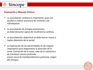 Sincope
Evaluación y Manejo Clínico:
 La auscultación cardiaca es importante, pues nos
ayudara a valorar presencia de arritmias y de
valvulopatias
 La auscultación de Campos pulmonares:
se debe descartar signos de insuficiencia cardiaca.
 La ausculatación abdominal se debe buscar masas y
soplos (disección de la aorta)
 La Exploración de las extremidades es de singular
importancia para diagnosticar la disección de la
aorta. Coartación de la aorta, robo de la subclavia o
de trombosis venosa profunda.
(como causa de tromboembolismo pulmonar, origen
del sincope)
 