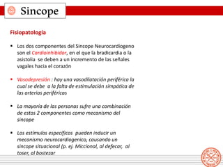 Sincope
Fisiopatología
 Los dos componentes del Sincope Neurocardiogeno
son el Cardioinhibidor, en el que la bradicardia o la
asistolia se deben a un incremento de las señales
vagales hacia el corazón
 Vasodepresión : hay una vasodilatación periférica la
cual se debe a la falta de estimulación simpática de
las arterias periféricas
 La mayoría de las personas sufre una combinación
de estos 2 componentes como mecanismo del
sincope
 Los estímulos específicos pueden inducir un
mecanismo neurocardiogenico, causando un
sincope situacional (p. ej. Miccional, al defecar, al
toser, al bostezar
 
