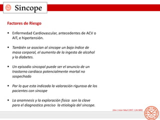 Sincope
Factores de Riesgo
 Enfermedad Cardiovascular, antecedentes de ACV o
AIT, e hipertensión.
 También se asocian al sincope un bajo índice de
masa corporal, el aumento de la ingesta de alcohol
y la diabetes.
 Un episodio sincopal puede ser el anuncio de un
trastorno cardiaco potencialmente mortal no
sospechado
 Por lo que esta indicada la valoración rigurosa de los
pacientes con sincope
 La anamnesis y la exploración física son la clave
para el diagnostico preciso la etiología del sincope.
(Am J Inter Med 1997; 126:989)
 