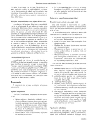 cionadas de ancianos con síncope. Sin embargo, el
valor predictivo positivo no está definido (y probable-
mente disminuya con la edad), por lo que habrá que
considerar otras posibles causas de síncopes en fun-
ción de los antecedentes del paciente y las caracterís-
ticas del síncope.
Múltiples anormalidades como origen del síncope
La evaluación del anciano debería enfocarse inicial-
mente en la búsqueda de una sola enfermedad como
responsable del síncope. Si se encuentra, deberá ini-
ciarse el tratamiento oportuno; pero en muchas oca-
siones no aparece una sola enfermedad. En estos
pacientes, la incapacidad para compensar hechos coti-
dianos estresantes en el seno de múltiples problemas
médicos, medicaciones o alteraciones fisiológicas, pue-
den ser responsables de la pérdida de conciencia. Una
vez se identifican estos factores, deberá establecerse
el tratamiento oportuno. Por ejemplo, un anciano con
síncope que toma 10 mg de enalapril/día y tiene ane-
mia, leve hipotensión ortostática y una infección respi-
ratoria reciente; si no se descubre una única causa, lo
correcto sería repleccionar el volumen, tratar la anemia
y ajustar o cambiar la medicación antihipertensiva.
Otras pruebas diagnósticas
La radiografía de cráneo, la punción lumbar, el
SPECT cerebral y la angiografía cerebral no son útiles
para identificar la causa del síncope en ausencia de
hallazgos sugestivos de alteración neurológica. El EEG
muestra anormalidades epileptiformes en el 1%, pero
casi todos estos casos se sospechan por la clínica. El
TAC craneal se necesita si se sospecha sangrado sub-
dural debido a un traumatismo cerebral o en pacientes
en que se crea que han tenido una convulsión como
causa de su pérdida de conciencia.
Tratamiento
El tratamiento del síncope va dirigido a la causa
subyacente.
Ingreso hospitalario
La indicación de ingreso hospitalario se fundamen-
ta en:
— Necesidad de un diagnóstico etiológico precoz
si se considera que existe riesgo de una muer-
te súbita cardiaca si se retrasa el diagnóstico:
sospecha de arritmias severas, enfermedades
cardiacas importantes (estenosis aórtica, infar-
to), riesgo de muerte súbita o de convulsiones,
ACV recién diagnosticado.
— Necesidad de instaurar tratamiento específico
en el ámbito hospitalario.
— En los síncopes inexplicados que por la historia,
la exploración y el ECG nos permitirán estratifi-
car a los pacientes según el riesgo de arritmias
y de muerte súbita.
Tratamiento específico de cada entidad
Síncope neuromediado (vasovagal, etc.)
Sólo está indicado el tratamiento en aquellos
pacientes con síntomas recurrentes o incapacitantes.
Habrá que descartar enfermedad psiquiátrica y tratar-
la en su caso.
Las recomendaciones en el tratamiento del síncope
neuromediado con indicaciones de Clase I son:
— Explicar el riesgo y tranquilizar al paciente sobre
el pronóstico del vasovagal.
— Evitar los factores desencadenantes y las situa-
ciones causales.
— Modificar los fármacos hipotensores que pue-
den desencadenarlos.
— Marcapasos cardiacos en pacientes con sín-
drome cardioinhibitorio o síndrome mixto del
seno carotídeo.
— Marcapasos cardiaco en pacientes con sínco-
pes vasovagales cardioinhibitorio con una fre-
cuencia de > 5 ataques al año o con daño físi-
co importante y mayor de 40 años.
En el caso de síncope vasovagal se pueden utilizar
diversos fármacos:
1. Betabloqueantes: atenolol (25-200 mg/día), meto-
prolol (50-200 mg/día), propranolol (40-160
mg/día). Al disminuir la capacidad contráctil, dis-
minuyen el estímulo sobre los mecanorreceptores.
2. Anticolinérgicos: parche de escopolamina
(cada dos o tres días), propantelina, disopira-
mida (200-600 mg/día).
3. Teofilina (6-12 mg/kg/día).
4. Medidas para aumentar el volumen: ingesta de
sal, mecanismos de compresión desde tobi-
llos hasta cinturas y acetato de fludrocortisona
(0,05-0,1 mg/día).
5. Marcapasos auriculoventriculares (preferible-
mente DDD): pueden ser útiles en el caso de sín-
copes cardioinhibitorios (vasovagales y del seno
carotídeo), aunque aún puedan suceder reaccio-
nes vasodepresoras. Incluso aquellos con bradi-
cardia e hipotensión como respuesta en el tilt-
test, mejorarán con fármacos.
Hipotensión ortostática
El tratamiento adecuado es asegurar una ingesta
adecuada de sal y de líquidos y retirar los fármacos cau-
santes de la hipotensión ortostática. Aconsejar manio-
341
Situaciones clínicas más relevantes. Síncope
 