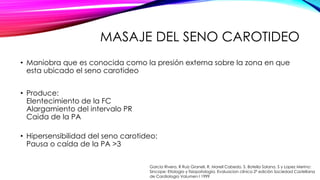 MASAJE DEL SENO CAROTIDEO
• Maniobra que es conocida como la presión externa sobre la zona en que
esta ubicado el seno carotideo
• Produce:
Elentecimiento de la FC
Alargamiento del intervalo PR
Caida de la PA
• Hipersensibilidad del seno carotideo:
Pausa o caída de la PA >3
Garcia Rivera, R Ruiz Granell, R. Morell Cabedo, S. Botella Solana, S y Lopez Merino:
Sincope: Etiologia y fisiopatología. Evaluacion clínica 2ª edición Sociedad Castellana
de Cardiologia Volumen I 1999
 