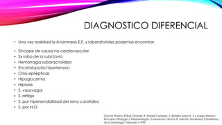 DIAGNOSTICO DIFERENCIAL
• Una vez realidad la Anamnesis E.F. y laboratoriales podemos encontrar:
• Sincope de causa no cardiovascular
• Sx robo de la subclavia
• Hemorragia subaracnoidea
• Encefalopatia hipertensiva
• Crisis epilépticas
• Hipoglucemia
• Hipoxia
• S. vasovagal
• S. reflejo
• S. por hipersensibilidad del seno carotideo
• S. por H.O
Garcia Rivera, R Ruiz Granell, R. Morell Cabedo, S. Botella Solana, S y Lopez Merino:
Sincope: Etiologia y fisiopatología. Evaluacion clínica 2ª edición Sociedad Castellana
de Cardiologia Volumen I 1999
 