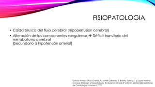 FISIOPATOLOGIA
• Caída brusca del flujo cerebral (Hipoperfusion cerebral)
• Alteración de los componentes sanguíneos  Déficit transitorio del
metabolismo cerebral
[Secundario a hipotensión arterial]
Garcia Rivera, R Ruiz Granell, R. Morell Cabedo, S. Botella Solana, S y Lopez Merino:
Sincope: Etiologia y fisiopatología. Evaluacion clínica 2ª edición Sociedad Castellana
de Cardiologia Volumen I 1999
 