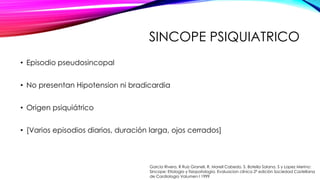 SINCOPE PSIQUIATRICO
• Episodio pseudosincopal
• No presentan Hipotension ni bradicardia
• Origen psiquiátrico
• [Varios episodios diarios, duración larga, ojos cerrados]
Garcia Rivera, R Ruiz Granell, R. Morell Cabedo, S. Botella Solana, S y Lopez Merino:
Sincope: Etiologia y fisiopatología. Evaluacion clínica 2ª edición Sociedad Castellana
de Cardiologia Volumen I 1999
 
