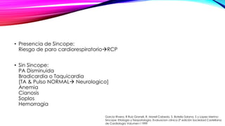 • Presencia de Sincope:
Riesgo de paro cardiorespiratorioRCP
• Sin Sincope:
PA Disminuida
Bradicardia o Taquicardia
[TA & Pulso NORMAL Neurologico]
Anemia
Cianosis
Soplos
Hemorragia
Garcia Rivera, R Ruiz Granell, R. Morell Cabedo, S. Botella Solana, S y Lopez Merino:
Sincope: Etiologia y fisiopatología. Evaluacion clínica 2ª edición Sociedad Castellana
de Cardiologia Volumen I 1999
 