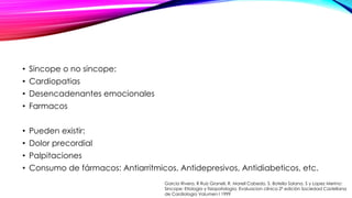 • Sincope o no sincope:
• Cardiopatias
• Desencadenantes emocionales
• Farmacos
• Pueden existir:
• Dolor precordial
• Palpitaciones
• Consumo de fármacos: Antiarritmicos, Antidepresivos, Antidiabeticos, etc.
Garcia Rivera, R Ruiz Granell, R. Morell Cabedo, S. Botella Solana, S y Lopez Merino:
Sincope: Etiologia y fisiopatología. Evaluacion clínica 2ª edición Sociedad Castellana
de Cardiologia Volumen I 1999
 