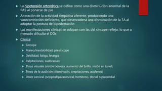  La hipotensión ortostática se define como una disminución anormal de la
PAS al ponerse de pie
 Alteración de la actividad simpática aferente, produciendo una
vasocontricción deficiente, que desencadena una disminución de la TA al
adoptar la postura de bipedestación
 Las manifestaciones clínicas se solapan con las del síncope reflejo, lo que a
menudo dificulta el DDx
 Clínica:
 Síncope
 Mareo/inestabilidad, presíncope
 Debilidad, fatiga, letargia
 Palpitaciones, sudoración
 Ttnos visuales (visión borrosa, aumento del brillo, visión en túnel)
 Ttnos de la audición (disminuciín, crepitaciones, acúfenos)
 Dolor cervical (occipital/paracervical, hombros), dorsal o precordial
 