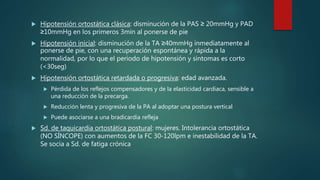  Hipotensión ortostática clásica: disminución de la PAS ≥ 20mmHg y PAD
≥10mmHg en los primeros 3min al ponerse de pie
 Hipotensión inicial: disminución de la TA ≥40mmHg inmediatamente al
ponerse de pie, con una recuperación espontánea y rápida a la
normalidad, por lo que el periodo de hipotensión y síntomas es corto
(<30seg)
 Hipotensión ortostática retardada o progresiva: edad avanzada.
 Pérdida de los reflejos compensadores y de la elasticidad cardiaca, sensible a
una reducción de la precarga.
 Reducción lenta y progresiva de la PA al adoptar una postura vertical
 Puede asociarse a una bradicardia refleja
 Sd. de taquicardia ortostática postural: mujeres. Intolerancia ortostática
(NO SÍNCOPE) con aumentos de la FC 30-120lpm e inestabilidad de la TA.
Se socia a Sd. de fatiga crónica
 