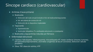 Síncope cardiaco (cardiovascular)
 Arritmias (Causa primaria)
 Bradicardia
 Disfunción del nodo sinusal (incluido el Sd. de bradicardia/taquicardia)
 Enf. del sistema de conducción AV
 Disfunción de un dispositivo implantable
 Taquicardia
 Supraventricular
 Ventricular (idiopática, 2ª a cardiopatía estructural o a canalopatía)
 Bradicardia y taquiarritmias inducidas por fármacos
 Enfermedad estructural:
 Cardiaca: Valvulopatía, infarto/isquemia, miocardiopatía HT, masas cardiacas (mixoma, tumores),
enf pericárdica/taponamiento, anomalías congénitas de las art coronarias, disfunción valcular
prostética
 Otras: TEP, disección aórtica, HTP
 