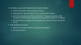  Arritmias: causa más frecuente de síncope cardiaco
 Disminución del GC y flujo sanguíneo cerebral
 Depende de FC, tipo de arritmia, FEVI y compensación vascular
 Las formas más graves son BAV tipo Mobitz II, “bloqueo avanzado” y BAV
completo. El ritmo cardiaco depende de marcapasos de escape (FC 25-40lpm)
 Fcos antiarrítmicos pueden producir bradicardia y alt de la conducción del NS
y/o AV
 Enfermedad estructural:
 Obstrucción mecánica dinámica o fija de la salida del VI
 Disminución del GC
 