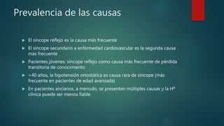 Prevalencia de las causas
 El síncope reflejo es la causa más frecuente
 El síncope secundario a enfermedad cardiovascular es la segunda causa
más frecuente
 Pacientes jóvenes: síncope reflejo como causa más frecuente de pérdida
transitoria de conocimiento
 >40 años, la hipotensión ortostática es causa rara de síncope (más
frecuente en pacientes de edad avanzada)
 En pacientes ancianos, a menudo, se presentan múltiples causas y la Hª
clínica puede ser menos fiable
 