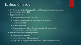 Evaluación inicial
 Hª clínica lo más detallada posible, expl física completa, determinaciones
ortostáticas de la TA y ECG
 Según resultados:
 Masaje del seno carotídeo (>40 años)
 Ecocardio (cardiopatía previa o sospecha de cardiopatía)
 Monitorización ECG
 Pruebas ortostáticas
 Otras: analítica, expl NRL, …. Si sospecha de pérdida transitoria de
conocimiento de origen no sincopal
 La evaluacióninicial debe responder a:
 ¿Es un episodio sincopal?
 ¿Se ha determinado el Dco etiológico?
 ¿Hay datos de riesgo elevado de episodios cardiovasculares o muerte?
 