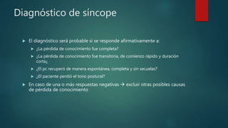 Diagnóstico de síncope
 El diagnóstico será probable si se responde afirmativamente a:
 ¿La pérdida de conocimiento fue completa?
 ¿La pérdida de conocimiento fue transitoria, de comienzo rápido y duración
corta¿
 ¿El pc recuperó de manera espontánea, completa y sin secuelas?
 ¿El paciente perdió el tono postural?
 En caso de una o más respuestas negativas  excluir otras posibles causas
de pérdida de conocimiento
 