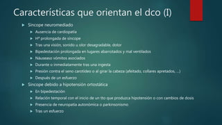 Características que orientan el dco (I)
 Síncope neuromediado
 Ausencia de cardiopatía
 Hª prolongada de síncope
 Tras una visión, sonido u olor desagradable, dolor
 Bipedestación prolongada en lugares abarrotados y mal ventilados
 Náuseaso vómitos asociados
 Durante o inmediatamente tras una ingesta
 Presión contra el seno carotídeo o al girar la cabeza (afeitado, collares apretados, …)
 Después de un esfuerzo
 Síncope debido a hipotensión ortostática
 En bipedestación
 Relación temporal con el inicio de un tto que produzca hipotensión o con cambios de dosis
 Presencia de neuropatía autonómica o parkinsonismo
 Tras un esfuerzo
 