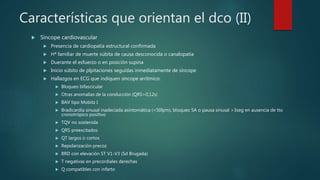 Características que orientan el dco (II)
 Síncope cardiovascular
 Presencia de cardiopatía estructural confirmada
 Hª familiar de muerte súbita de causa desconocida o canalopatía
 Duerante el esfuerzo o en posición supina
 Inicio súbito de plpitaciones seguidas inmediatamente de síncope
 Hallazgos en ECG que indiquen síncope arrítmico:
 Bloqueo bifascicular
 Otras anomalías de la conducción (QRS>0,12s)
 BAV tipo Mobitz I
 Bradicardia sinusal inadeciada asintomática (<50lpm), bloqueo SA o pausa sinusal >3seg en ausencia de tto
cronotrópico positivo
 TQV no sostenida
 QRS preexcitados
 QT largos o cortos
 Repolarización precoz
 BRD con elevación ST V1-V3 (Sd Brugada)
 T negativas en precordiales derechas
 Q compatibles con infarto
 