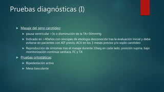 Pruebas diagnósticas (I)
 Masaje del seno carotídeo:
 pausa ventricular >3s o disminución de la TA>50mmHg
 Indicado en >40años con síncopes de etiología desconocida tras la evaluación inicial y debe
evitarse en pacientes con AIT previo, ACV en los 3 meses previos y/o soplo carotídeo
 Reproducción de síntomas tras el masaje durante 10seg en cada lado, posición supina, bajo
monitorización continua cardiaca, FC y TA
 Pruebas ortostáticas:
 Bipedestación activa
 Mesa basculante
 