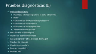 Pruebas diagnósticas (II)
 Monitorización ECG:
 Durante su estancia hospitalaria: en cama o telemetría
 Holter
 Grabadoras de eventos externas prospectivas
 Grabadoras de bucle externas
 Grabadoras de bucle implantables
 Telemetría remota (en casa)
 Estudios electrofisiológicos
 Prueba de adenosintrifosfato
 Ecocardiografía y otras técnicas de imagen
 Pruebas de esfuerzo
 Cateterismo cardiaco
 Examen psiquiátrico
 Examen NRL
 