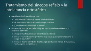 Tratamiento del síncope reflejo y la
intolerancia ortostática
 Medidas sobre los estilos de vida:
 educación para reconocer y evitar desencadenantes,
 reconocimiento precoz de los síntomas prodrómicos
 y maniobras para interrumpir el episodio
 En casos de síncope impredecible y frecuente, puede ser necesario tto
adicional, como en:
 síncopes muy frecuentes que alteran la calidad de vida
 Síncope recurrente con/sin pródromos muy breves que exponen al paciente a
riesgo de traumatismo
 Síncopes durante actividades de alto riesgo (conducción, manejo de maquinaria,
vuelo, deporte competitivo, …)
 