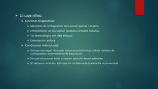  Síncope reflejo:
 Opciones terapéuticas:
 Maniobras de contrapresión física (cruzar piernas o brazos)
 Entrenamiento de basculación (posturas verticales forzadas)
 Tto farmacológico (sin clara eficacia)
 Estimulación cardiaca
 Condiciones indivuduales:
 Síncope vasovagal: reconocer síntomas prodrómicos, utilizar medidas de
contrapresión, entrenamiento de basculación
 Síncope situacional: evitar o mejorar episodio desencadenante
 Sd del seno carotídeo: estimulación cardiaca ante bradicardia documentada
 