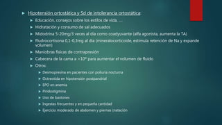  Hipotensión ortostática y Sd de intolerancia ortostática:
 Educación, consejos sobre los estilos de vida, ….
 Hidratación y consumo de sal adecuados
 Midodrina 5-20mg/3 veces al día como coadyuvante (alfa agonista, aumenta la TA)
 Fludrocortisona 0,1-0,3mg al día (mineralocorticoide, estimula retención de Na y expande
volumen)
 Maniobras físicas de contrapresión
 Cabecera de la cama a >10º para aumentar el volumen de fluido
 Otros:
 Desmopresina en pacientes con poliuria nocturna
 Octreotida en hipotensión postpandrial
 EPO en anemia
 Piridostigmina
 Uso de bastones
 Ingestas frecuentes y en pequeña cantidad
 Ejercicio moderado de abdomen y piernas (natación
 