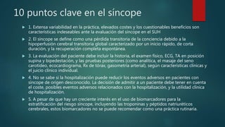 10 puntos clave en el síncope
 1. Extensa variabilidad en la práctica, elevados costes y los cuestionables beneficios son
características indeseables ante la evaluación del síncope en el SUH
 2. El síncope se define como una pérdida transitoria de la conciencia debido a la
hipoperfusión cerebral transitoria global caracterizado por un inicio rápido, de corta
duración, y la recuperación completa espontánea.
 3. La evaluación del paciente debe incluir la historia, el examen físico, ECG, TA en posición
supina y bipedestación, y las pruebas posteriores (como analítica, el masaje del seno
carotídeo, ecocardiograma, Rx de tórax, gasometría arterial), según características clínicas y
el juicio clínico individual.
 4. No se sabe si la hospitalización puede reducir los eventos adversos en pacientes con
síncope de origen desconocido. La decisión de admitir a un paciente debe tener en cuenta
el coste, posibles eventos adversos relacionados con la hospitalización, y la utilidad clínica
de hospitalización.
 5. A pesar de que hay un creciente interés en el uso de biomarcadores para la
estratificación del riesgo síncope, incluyendo las troponinas y péptidos natriuréticos
cerebrales, estos biomarcadores no se puede recomendar como una práctica rutinaria.
 