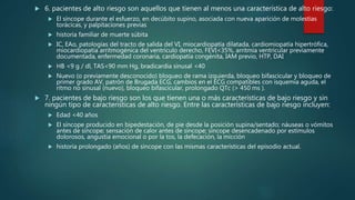  6. pacientes de alto riesgo son aquellos que tienen al menos una característica de alto riesgo:
 El síncope durante el esfuerzo, en decúbito supino, asociada con nueva aparición de molestias
torácicas, y palpitaciones previas
 historia familiar de muerte súbita
 IC, EAo, patologías del tracto de salida del VI, miocardiopatía dilatada, cardiomiopatía hipertrófica,
miocardiopatía arritmogénica del ventrículo derecho, FEVI<35%, arritmia ventricular previamente
documentada, enfermedad coronaria, cardiopatía congénita, IAM previo, HTP, DAI
 HB <9 g / dl, TAS<90 mm Hg, bradicardia sinusal <40
 Nuevo (o previamente desconocido) bloqueo de rama izquierda, bloqueo bifascicular y bloqueo de
primer grado AV, patrón de Brugada ECG, cambios en el ECG compatibles con isquemia aguda, el
ritmo no sinusal (nuevo), bloqueo bifascicular, prolongado QTc (> 450 ms ).
 7. pacientes de bajo riesgo son los que tienen una o más características de bajo riesgo y sin
ningún tipo de características de alto riesgo. Entre las características de bajo riesgo incluyen:
 Edad <40 años
 El síncope producido en bipedestación, de pie desde la posición supina/sentado; náuseas o vómitos
antes de síncope; sensación de calor antes de síncope; síncope desencadenado por estímulos
dolorosos, angustia emocional o por la tos, la defecación, la micción
 historia prolongado (años) de síncope con las mismas características del episodio actual.
 
