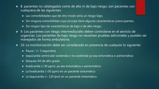  8. pacientes no catalogados como de alto ni de bajo riesgo, son pacientes con
cualquiera de las siguientes:
 Las comorbilidades que de otro modo sería un riesgo bajo,
 Sin ninguna comorbilidad cuya síncope tiene algunas características preocupantes,
 Sin ningún tipo de características de bajo o de alto riesgo.
 9. Los pacientes con riesgo intermedio/alto deben controlarse en el servicio de
urgencias. Los pacientes de bajo riesgo no necesitan pruebas adicionales y pueden ser
manejados de forma ambulatoria.
 10. La monitorización debe ser considerada en presencia de cualquier lo siguiente:
 Pausa ◦ (> 3 segundos)
 taquicardia ventricular sostenida o no sostenida ya sea sintomática o asintomática
 bloqueo AV de alto grado
 bradicardia (<30 ppm), ya sea sintomática o asintomática
 La bradicardia (<50 ppm) en un paciente sintomático
 La taquicardia (> 120 lpm) en un paciente sintomático.
 