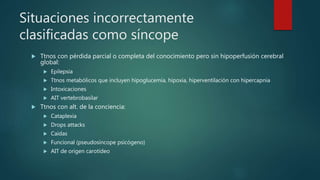 Situaciones incorrectamente
clasificadas como síncope
 Ttnos con pérdida parcial o completa del conocimiento pero sin hipoperfusión cerebral
global:
 Epilepsia
 Ttnos metabólicos que incluyen hipoglucemia, hipoxia, hiperventilación con hipercapnia
 Intoxicaciones
 AIT vertebrobasilar
 Ttnos con alt. de la conciencia:
 Cataplexia
 Drops attacks
 Caídas
 Funcional (pseudosíncope psicógeno)
 AIT de origen carotídeo
 