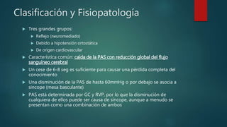 Clasificación y Fisiopatología
 Tres grandes grupos:
 Reflejo (neuromediado)
 Debido a hipotensión ortostática
 De origen cardiovascular
 Característica común: caída de la PAS con reducción global del flujo
sanguíneo cerebral
 Un cese de 6-8 seg es suficiente para causar una pérdida completa del
conocimiento
 Una disminución de la PAS de hasta 60mmHg o por debajo se asocia a
síncope (mesa basculante)
 PAS está determinada por GC y RVP, por lo que la disminución de
cualquiera de ellos puede ser causa de síncope, aunque a menudo se
presentan como una combinación de ambos
 