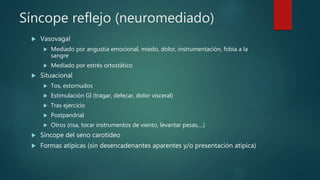 Síncope reflejo (neuromediado)
 Vasovagal
 Mediado por angustia emocional, miedo, dolor, instrumentación, fobia a la
sangre
 Mediado por estrés ortostático
 Situacional
 Tos, estornudos
 Estimulación GI (tragar, defecar, dolor visceral)
 Tras ejercicio
 Postpandrial
 Otros (risa, tocar instrumentos de viento, levantar pesas,…)
 Síncope del seno carotídeo
 Formas atípicas (sin desencadenantes aparentes y/o presentación atípica)
 