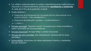  Los reflejos cardiovasculares se vuelven intermitentemente inadecuados en
respuesta a un desencadenante, produciendo vasodilatación y bradicardia
 caída de la TA y de la perfusión cerebral
 Puede deberse a
 Predominio de la hipotensión por una pérdia del tono vasoconstrictor en la
posición vertical: << tipo vasodepresor>>
 Predominio de bradicardia o asistolia: <<cardioinhibitorio>>
 <<mixto>>
 Síncope vasovagal: “lipotimia común” se produce por estrés ortostático y
suele ir precedido de clínica prodrómica
 Síncope situacional: síncope reflejo a ciertas situaciones
 Síncope del seno carotídeo: tras manipulación mecánica de los senos
carotídeos
 Forma atípica: situaciones con desencadenantes inciertos o inexitentes.
Dco por exclusión
 