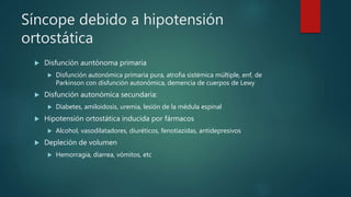 Síncope debido a hipotensión
ortostática
 Disfunción auntónoma primaria
 Disfunción autonómica primaria pura, atrofia sistémica múltiple, enf, de
Parkinson con disfunción autonómica, demencia de cuerpos de Lewy
 Disfunción autonómica secundaria:
 Diabetes, amiloidosis, uremia, lesión de la médula espinal
 Hipotensión ortostática inducida por fármacos
 Alcohol, vasodilatadores, diuréticos, fenotiazidas, antidepresivos
 Depleción de volumen
 Hemorragia, diarrea, vómitos, etc
 