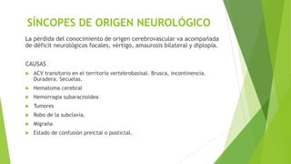 SÍNCOPES DE ORIGEN NEUROLÓGICO
La pérdida del conocimiento de origen cerebrovascular va acompañada
de déficit neurológicos focales, vértigo, amaurosis bilateral y diplopía.
CAUSAS
 ACV transitorio en el territorio vertebrobasisal. Brusca, incontinencia.
Duradera. Secuelas.
 Hematoma cerebral
 Hemorragia subaracnoidea
 Tumores
 Robo de la subclavia.
 Migraña
 Estado de confusión preictal o postictal.
 