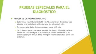 PRUEBAS ESPECIALES PARA EL
DIAGNÓSTICO
 PRUEBA DE ORTOSTATISMO ACTIVO
❑ Determinar repetidamente la PA y la FC paciente en decúbito y tras
adoptar el ortostatismo activo durante los primeros 3 min.
❑ En formas retardadas determinaciones hasta 5-10 min.
❑ Dx:  PA con respecto al valor basal en decúbito ≥ 20 mmHg de la PA
sistólica o ≥ 10 mmHg de la PA diastólica, o si los valores de la PA
sistólica caen por debajo de 90 mmHg en valores absolutos, junto con
síntomas.
 