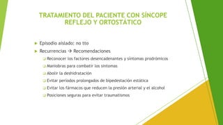 TRATAMIENTO DEL PACIENTE CON SÍNCOPE
REFLEJO Y ORTOSTÁTICO
 Episodio aislado: no tto
 Recurrencias → Recomendaciones
❑ Reconocer los factores desencadenantes y síntomas prodrómicos
❑ Maniobras para combatir los sintomas
❑ Abolir la deshidratación
❑ Evitar períodos prolongados de bipedestación estática
❑ Evitar los fármacos que reducen la presión arterial y el alcohol
❑ Posiciones seguras para evitar traumatismos
 