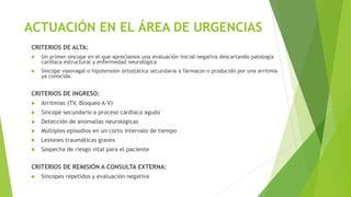ACTUACIÓN EN EL ÁREA DE URGENCIAS
CRITERIOS DE ALTA:
 Un primer sincope en el que apreciamos una evaluación inicial negativa descartando patología
cardiaca estructural y enfermedad neurológica
 Sincope vasovagal o hipotensión ortostática secundaria a fármacos o producido por una arritmia
ya conocida.
CRITERIOS DE INGRESO:
 Arritmias (TV, Bloqueo A-V)
 Sincope secundario a proceso cardiaco agudo
 Detección de anomalías neurológicas
 Múltiples episodios en un corto intervalo de tiempo
 Lesiones traumáticas graves
 Sospecha de riesgo vital para el paciente
CRITERIOS DE REMISIÓN A CONSULTA EXTERNA:
 Sincopes repetidos y evaluación negativa
 