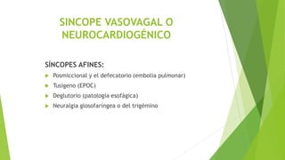 SINCOPE VASOVAGAL O
NEUROCARDIOGÉNICO
SÍNCOPES AFINES:
 Posmiccional y el defecatorio (embolia pulmonar)
 Tusígeno (EPOC)
 Deglutorio (patología esofágica)
 Neuralgia glosofaríngea o del trigémino
 