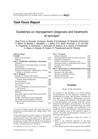 European Heart Journal (2001) 22, 1256–1306
doi:10.1053/euhj.2001.2739, available online at http://www.idealibrary.com on
Task Force Report
Guidelines on management (diagnosis and treatment)
of syncope*
Task Force on Syncope, European Society of Cardiology†: M. Brignole (Chairman),
P. Alboni, D. Benditt, L. Bergfeldt, J. J. Blanc, P. E. Bloch Thomsen, J. G. van Dijk,
A. Fitzpatrick, S. Hohnloser, J. Janousek, W. Kapoor, R. A. Kenny, P. Kulakowski,
A. Moya, A. Raviele, R. Sutton, G. Theodorakis and W. Wieling
Table of contents
Preamble
Scope of the document 1256
Method 1257
Part 1. Classiﬁcation, epidemiology and prognosis
Deﬁnition 1258
Brief overview of pathophysiology of syncope 1258
Classiﬁcation 1259
Epidemiological considerations 1259
Prognostic stratiﬁcation: identiﬁcation of factors
predictive of adverse outcome 1260
Part 2. Diagnosis
Strategy of evaluation (ﬂow chart) 1262
Initial evaluation (history, physical examination,
baseline electrocardiogram) 1264
Echocardiogram 1266
Carotid sinus massage 1266
Tilt testing 1268
Electrocardiographic monitoring (non-invasive
and invasive) 1271
Electrophysiological testing 1273
ATP test 1277
Ventricular signal-averaged electrocardiogram 1278
Exercise testing 1278
Cardiac catheterization and angiography 1279
Neurological and psychiatric evaluation 1279
Diagnostic yield and prevalence of causes
of syncope 1282
Part 3. Treatment
General principles 1282
Neurally-mediated reﬂex syncopal syndromes 1283
Orthostatic hypotension 1285
Cardiac arrhythmias as primary cause 1286
Structural cardiac or cardiopulmonary disease 1289
Vascular steal syndromes 1289
Metabolic 1290
Part 4. Special issues in evaluating patients with syncope
Need for hospitalization 1290
Syncope in the older adult 1290
Syncope in paediatric patients 1292
Driving and syncope 1293
Glossary of uncertain terms 1293
Preamble
Scope of the document
The purpose of this document is to provide speciﬁc
recommendations on the diagnostic evaluation and
management of syncope. The document is divided into
four parts: (1) classiﬁcation, epidemiology and prog-
nosis; (2) diagnosis; (3) treatment; and (4) special issues
in evaluating patients with syncope. Each part reviews
background information and summarizes the relevant
literature. The details of pathophysiology and mech-
anisms of various aetiologies were considered to lie
outside the scope of this document. Although the docu-
ment encompasses many of the important aspects of
syncope, the panel recommendations focused on the
following main questions:
1. What are the diagnostic criteria for causes of
syncope?
2. What is the preferred approach to the diag-
nostic work-up in various subgroups of patients with
syncope?
3. How should patients with syncope be risk stratiﬁed?
Correspondence: Michele Brignole, MD, FESC, Department of
Cardiology and Arrhythmologic Centre, Ospedali Riuniti, 16033
Lavagna, Italy.
*This document has been reviewed by members of the Committee
for Practice Guidelines (formerly Committee for Scientiﬁc and
Clinical Initiatives) and by the members of the Board of the
European Society of Cardiology (see Appendix 1), who approved
the document on 8 March 2001. The full text of this document is
available on the website of the European Society of Cardiology in
the section ‘Scientiﬁc Information’, Guidelines.
†For aﬃliations of Task Force members see Appendix 2.
0195-668X/01/221256+51 $35.00/0  2001 The European Society of Cardiology
 