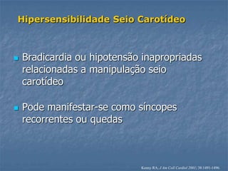 Hipersensibilidade Seio Carotídeo



   Bradicardia ou hipotensão inapropriadas
    relacionadas a manipulação seio
    carotídeo

   Pode manifestar-se como síncopes
    recorrentes ou quedas



                             Kenny RA, J Am Coll Cardiol 2001; 38:1491-1496.
 