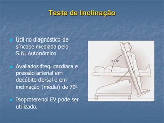 Teste de Inclinação


   Útíl no diagnóstico de
    síncope mediada pelo
    S.N. Autonômico.

   Avaliados freq. cardíaca e
    pressão arterial em
    decúbito dorsal e em
    inclinação (média) de 700.

   Isoproterenol EV pode ser
    utilizado.
 