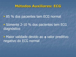 Métodos Auxiliares: ECG


 85 % dos pacientes tem ECG normal

 Sómente 2-10 % dos pacientes tem ECG
diagnóstico

 Maior validade devido ao      valor preditivo
negativo do ECG normal
 