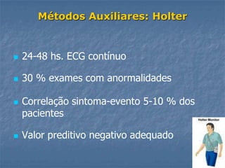 Métodos Auxiliares: Holter


   24-48 hs. ECG contínuo

   30 % exames com anormalidades

   Correlação sintoma-evento 5-10 % dos
    pacientes

   Valor preditivo negativo adequado
 