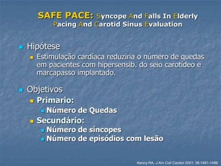 SAFE PACE:       Syncope And Falls In Elderly
              Pacing And Carotid Sinus Evaluation


   Hipótese
       Estimulação cardíaca reduziria o número de quedas
        em pacientes com hipersensib. do seio carotídeo e
        marcapasso implantado.

   Objetivos
       Primario:
            Número de Quedas
       Secundário:
          Número de síncopes
          Número de episódios com lesão



                                     Kenny RA, J Am Coll Cardiol 2001; 38:1491-1496.
 