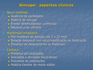 Sincope: aspectos clínicos
   Neuro-mediada
      Ausência de cardiopatia
      História de síncope
      Evento desencadeador conhecido
      Náuseas e/ou vômitos

   Hipotensão ortostática
      Pós mudança de posição (de 2 a 20 min)
      Relação temporal com inicio/modificação de medicação
      Presença de disautonomia ou Parkinson

   Cardiaca
      Presença de cardiopatia
      Vinculada a atividade física/stress
      Precedida de palpitações
      História familiar de morte súbita
 