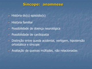 Síncope: anamnese


História do(s) episódio(s)

História familiar
Possibilidade de doença neurológica
Possibilidade de cardiopatia
Distinção entre queda acidental, vertigem, hipotensão
ortostática e síncope
Avaliação de queixas múltiplas, não relacionadas
 