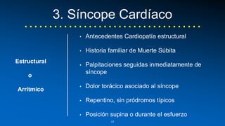 3. Síncope Cardíaco 
• Antecedentes Cardiopatía estructural 
• Historia familiar de Muerte Súbita 
• Palpitaciones seguidas inmediatamente de 
síncope 
• Dolor torácico asociado al síncope 
• Repentino, sin pródromos típicos 
• Posición supina o durante el esfuerzo 
Estructural 
o 
Arrítmico 
17 
 